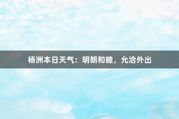 杨洲本日天气：明朗和睦，允洽外出